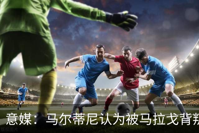 意媒：马尔蒂尼认为被马拉戈背叛，所谓的自主权只是一句空话