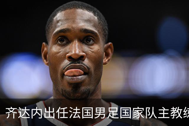齐达内出任法国男足国家队主教练：传奇归来，重振雄风！